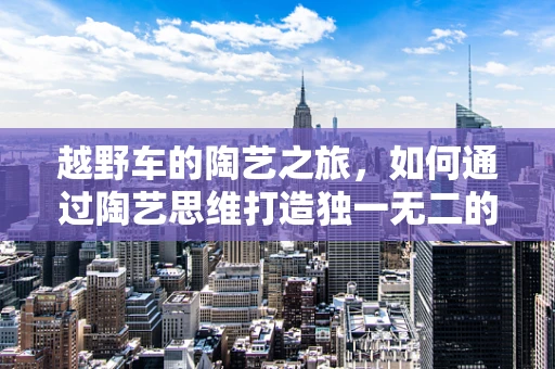 越野车的陶艺之旅，如何通过陶艺思维打造独一无二的越野车装饰？