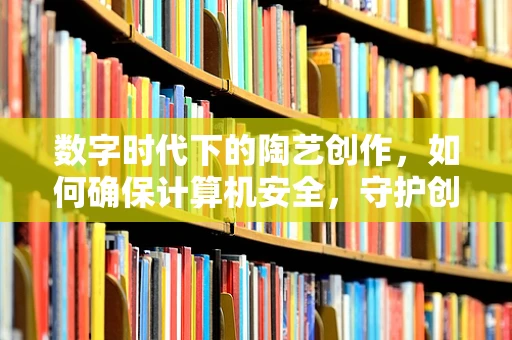 数字时代下的陶艺创作，如何确保计算机安全，守护创意的纯净？