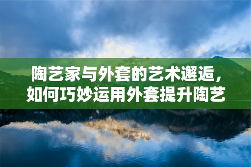 陶艺家与外套的艺术邂逅，如何巧妙运用外套提升陶艺创作氛围？