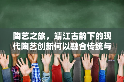 陶艺之旅，靖江古韵下的现代陶艺创新何以融合传统与现代？