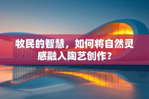 牧民的智慧，如何将自然灵感融入陶艺创作？