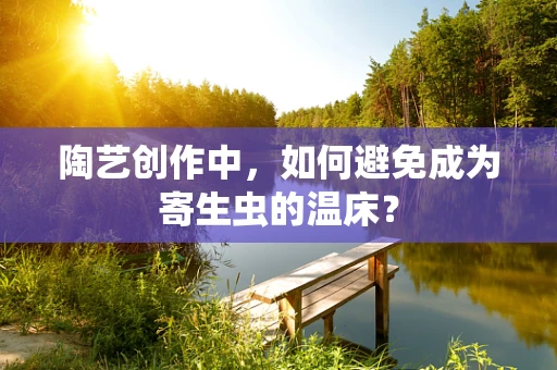 陶艺创作中，如何避免成为寄生虫的温床？