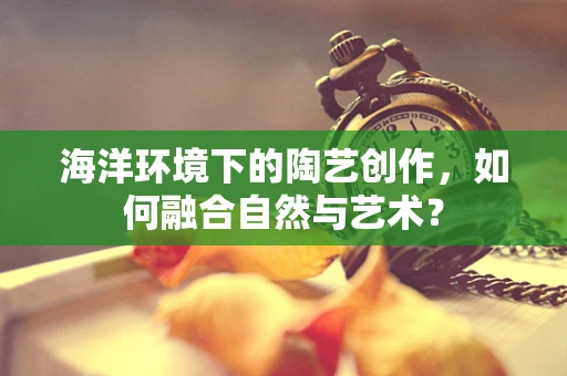 海洋环境下的陶艺创作，如何融合自然与艺术？