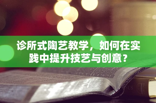 诊所式陶艺教学，如何在实践中提升技艺与创意？