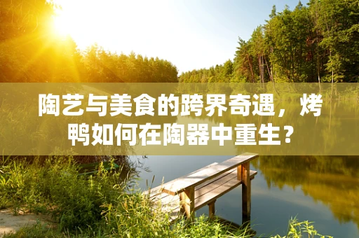 陶艺与美食的跨界奇遇，烤鸭如何在陶器中重生？