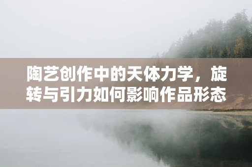 陶艺创作中的天体力学，旋转与引力如何影响作品形态？