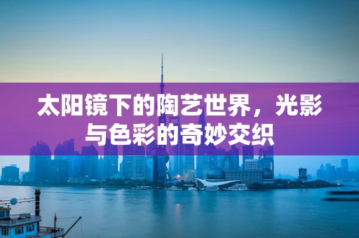 太阳镜下的陶艺世界，光影与色彩的奇妙交织
