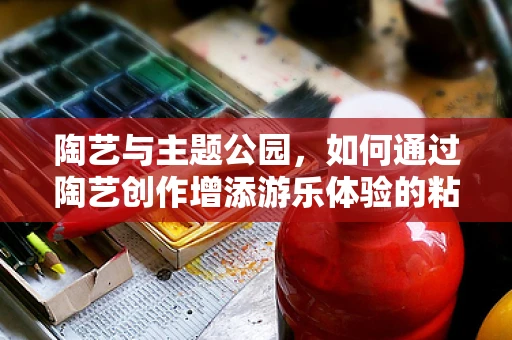 陶艺与主题公园，如何通过陶艺创作增添游乐体验的粘性？