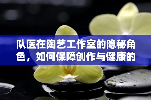 队医在陶艺工作室的隐秘角色，如何保障创作与健康的双重飞跃？