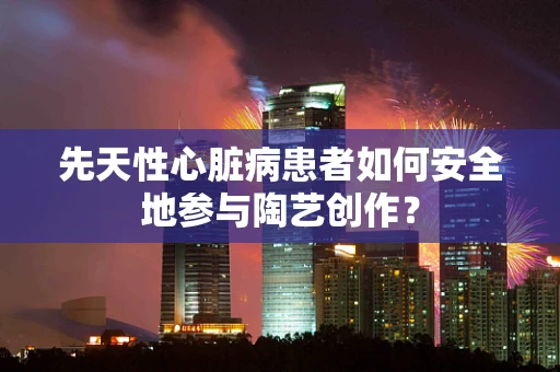 先天性心脏病患者如何安全地参与陶艺创作？