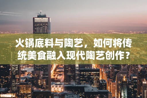 火锅底料与陶艺，如何将传统美食融入现代陶艺创作？