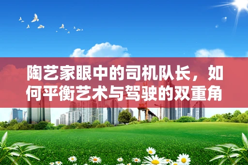 陶艺家眼中的司机队长，如何平衡艺术与驾驶的双重角色？