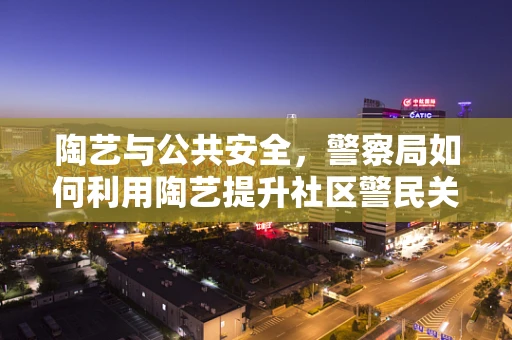 陶艺与公共安全，警察局如何利用陶艺提升社区警民关系？