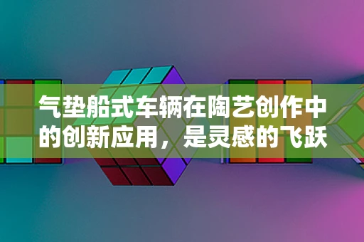气垫船式车辆在陶艺创作中的创新应用，是灵感的飞跃还是技术的挑战？