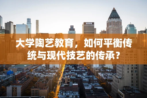 大学陶艺教育，如何平衡传统与现代技艺的传承？