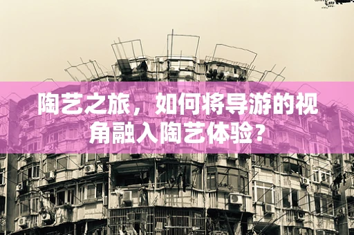 陶艺之旅，如何将导游的视角融入陶艺体验？