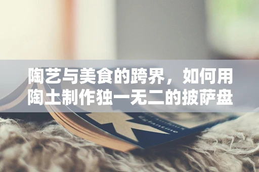 陶艺与美食的跨界，如何用陶土制作独一无二的披萨盘？