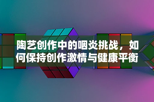 陶艺创作中的咽炎挑战，如何保持创作激情与健康平衡？