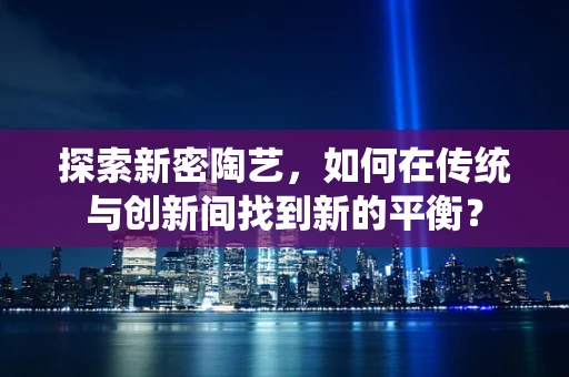 探索新密陶艺，如何在传统与创新间找到新的平衡？