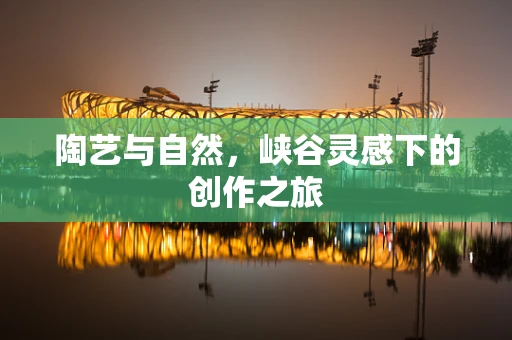 陶艺与自然，峡谷灵感下的创作之旅