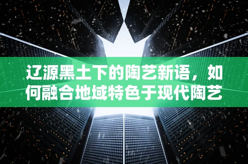 辽源黑土下的陶艺新语，如何融合地域特色于现代陶艺创作中？