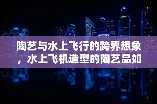 陶艺与水上飞行的跨界想象，水上飞机造型的陶艺品如何实现？