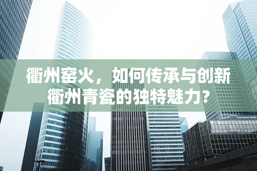 衢州窑火，如何传承与创新衢州青瓷的独特魅力？