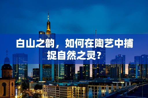 白山之韵，如何在陶艺中捕捉自然之灵？