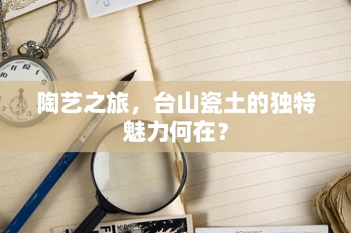 陶艺之旅，台山瓷土的独特魅力何在？