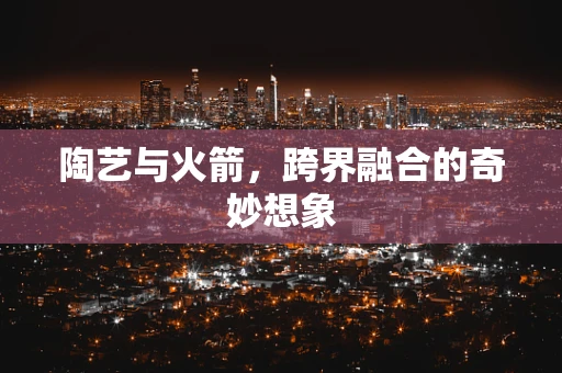 陶艺与火箭，跨界融合的奇妙想象