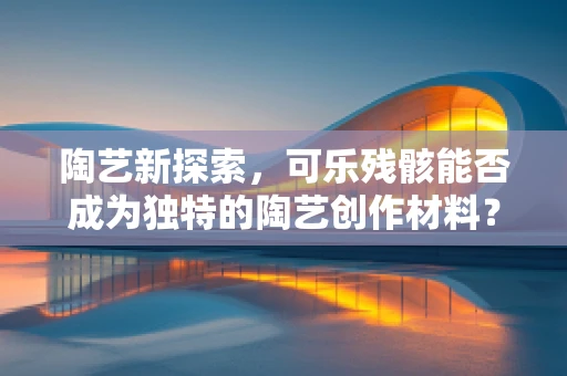 陶艺新探索，可乐残骸能否成为独特的陶艺创作材料？
