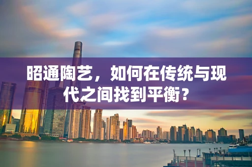 昭通陶艺，如何在传统与现代之间找到平衡？