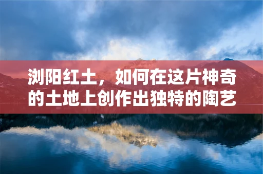 浏阳红土，如何在这片神奇的土地上创作出独特的陶艺作品？