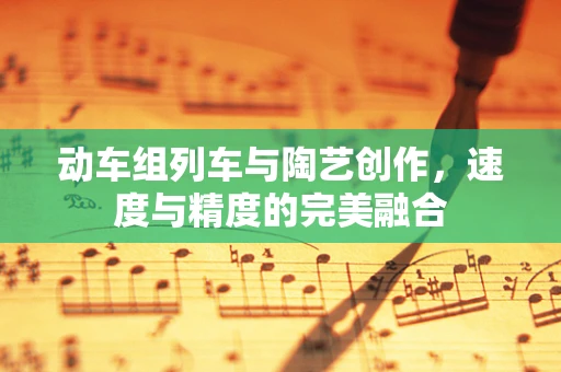 动车组列车与陶艺创作，速度与精度的完美融合