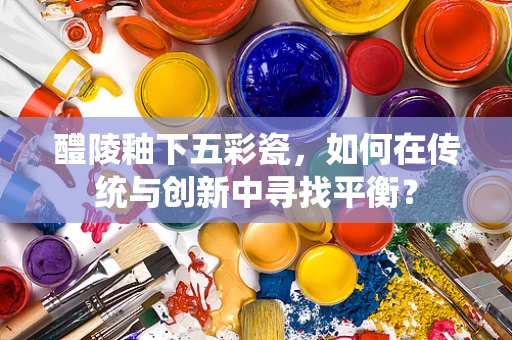 醴陵釉下五彩瓷，如何在传统与创新中寻找平衡？