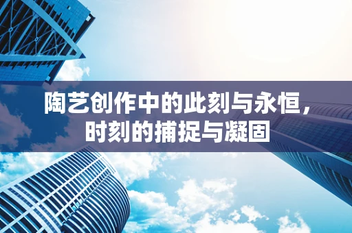 陶艺创作中的此刻与永恒，时刻的捕捉与凝固