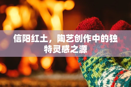 信阳红土，陶艺创作中的独特灵感之源