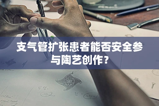 支气管扩张患者能否安全参与陶艺创作？
