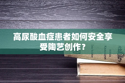 高尿酸血症患者如何安全享受陶艺创作？