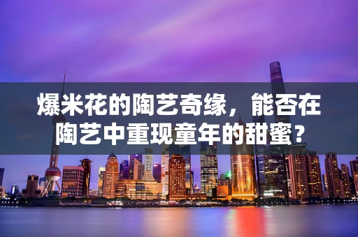 爆米花的陶艺奇缘，能否在陶艺中重现童年的甜蜜？