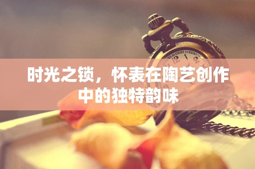 时光之锁，怀表在陶艺创作中的独特韵味