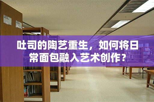 吐司的陶艺重生，如何将日常面包融入艺术创作？