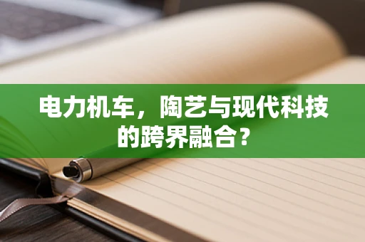 电力机车，陶艺与现代科技的跨界融合？