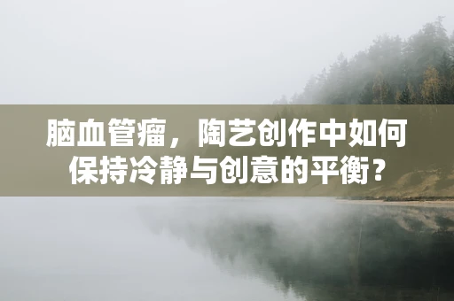 脑血管瘤，陶艺创作中如何保持冷静与创意的平衡？