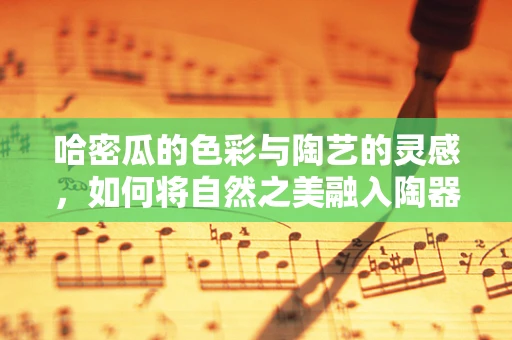 哈密瓜的色彩与陶艺的灵感，如何将自然之美融入陶器创作？