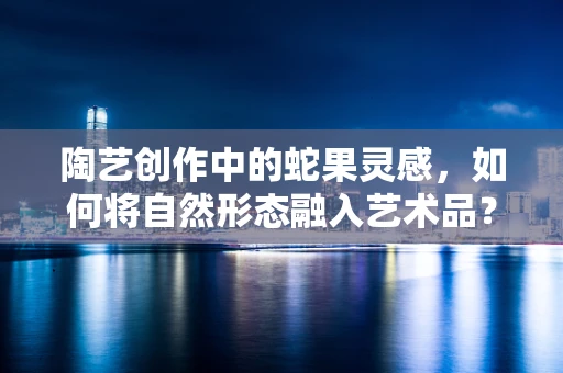陶艺创作中的蛇果灵感，如何将自然形态融入艺术品？