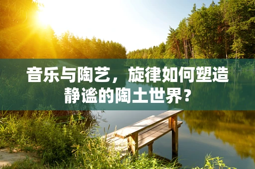 音乐与陶艺，旋律如何塑造静谧的陶土世界？