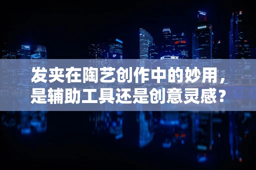 发夹在陶艺创作中的妙用，是辅助工具还是创意灵感？