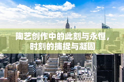 陶艺创作中的此刻与永恒，时刻的捕捉与凝固