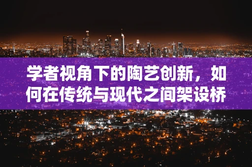 学者视角下的陶艺创新，如何在传统与现代之间架设桥梁？
